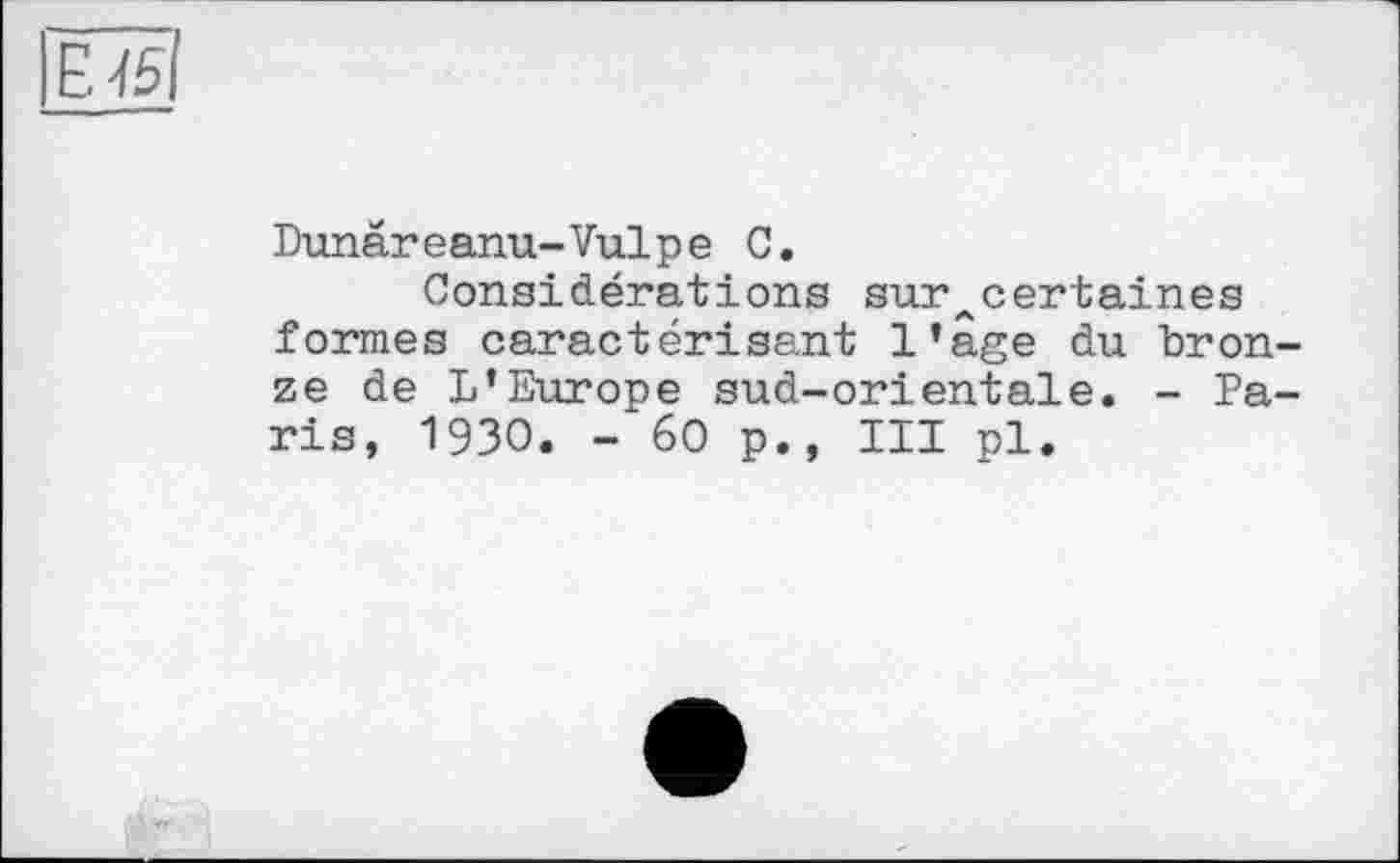 ﻿ËÎ5I
Dunâreanu-Vulpe С.
Considérations sur^certaines formes caractérisant l’âge du bronze de L’Europe sud-orientale. - Paris, 1930. -60p., III pl.